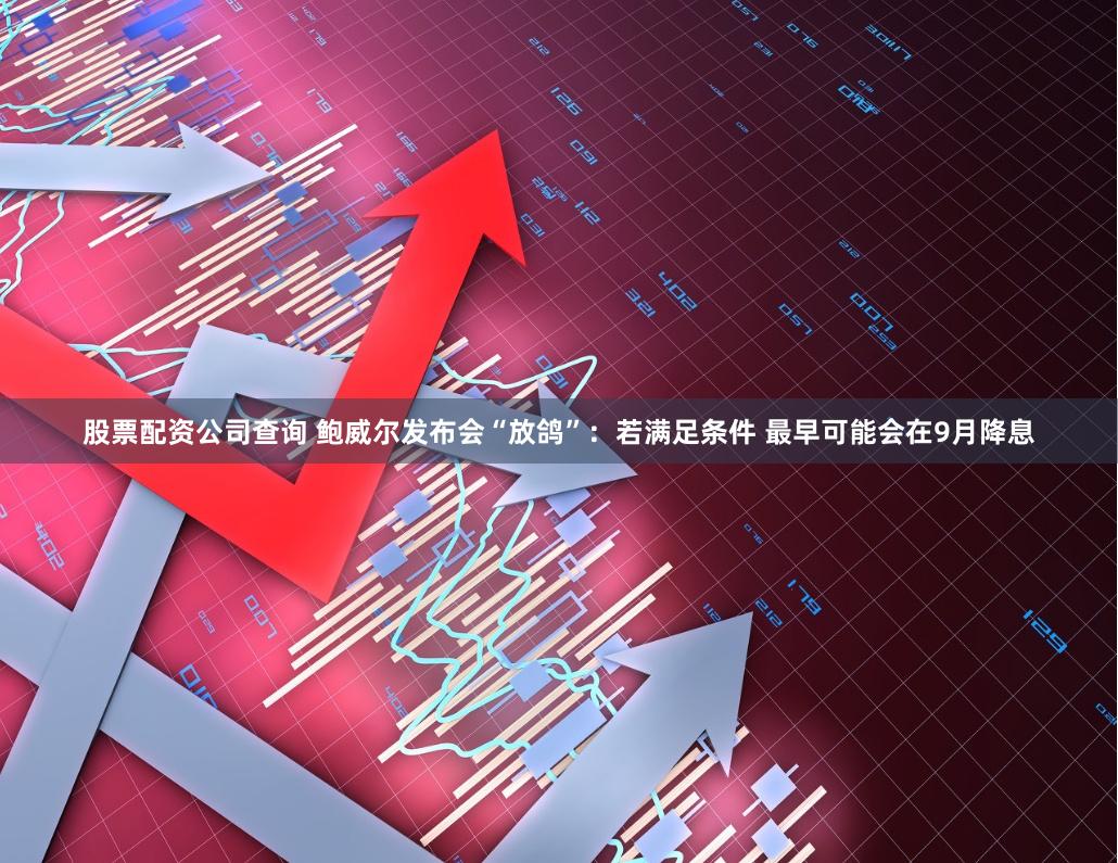 股票配资公司查询 鲍威尔发布会“放鸽”:若满足条件 最早可能会在9月降息