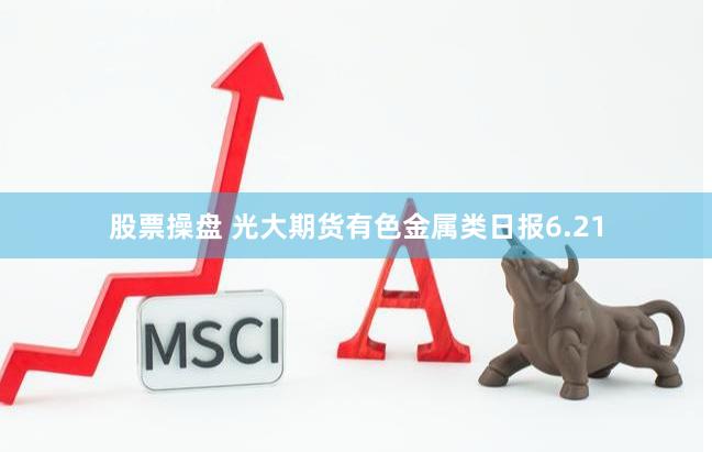 股票操盘 光大期货有色金属类日报6.21