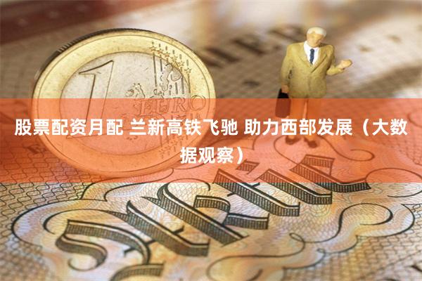 股票配资月配 兰新高铁飞驰 助力西部发展(大数据观察)