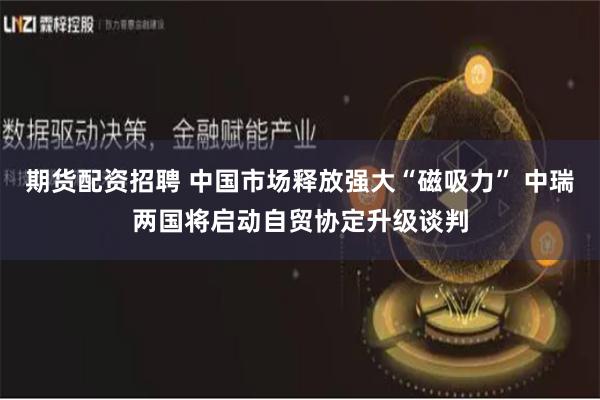 期货配资招聘 中国市场释放强大“磁吸力” 中瑞两国将启动自贸协定升级谈判