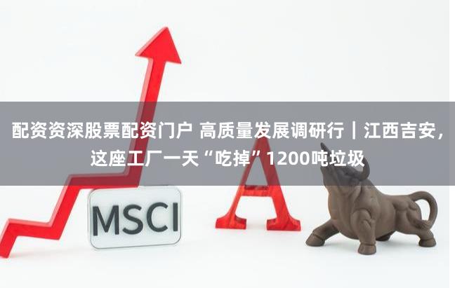 配资资深股票配资门户 高质量发展调研行|江西吉安,这座工厂一天“吃掉”1200吨垃圾