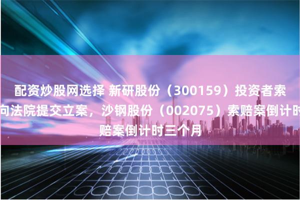 配资炒股网选择 新研股份(300159)投资者索赔案再向法院提交立案,沙钢股份(002075)索赔案倒计时三个月
