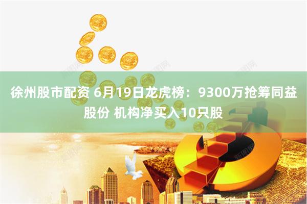 徐州股市配资 6月19日龙虎榜:9300万抢筹同益股份 机构净买入10只股