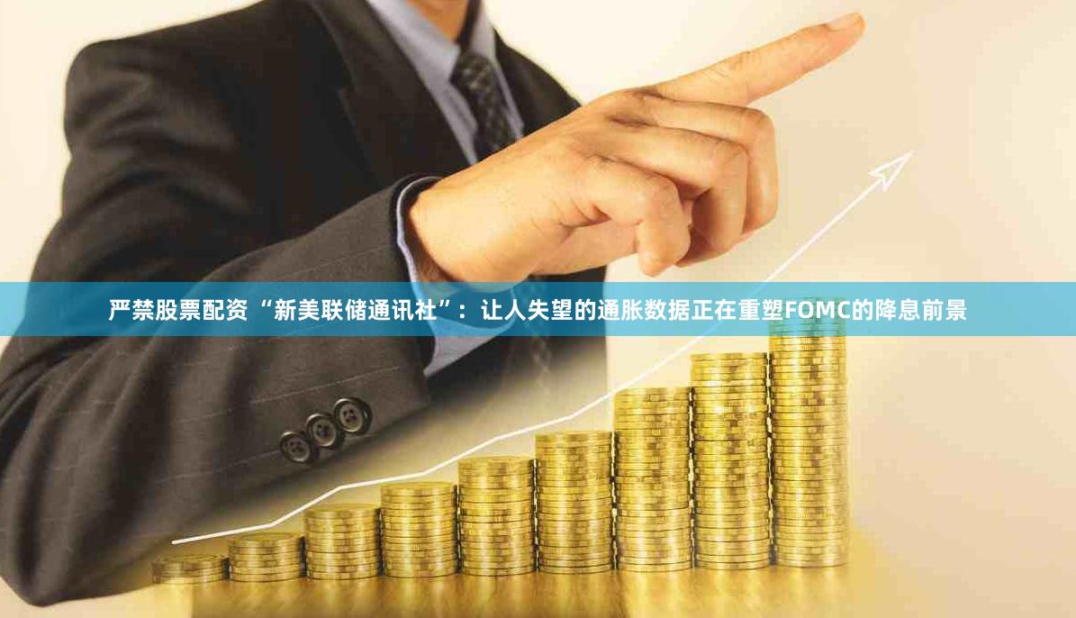 严禁股票配资 “新美联储通讯社”:让人失望的通胀数据正在重塑FOMC的降息前景