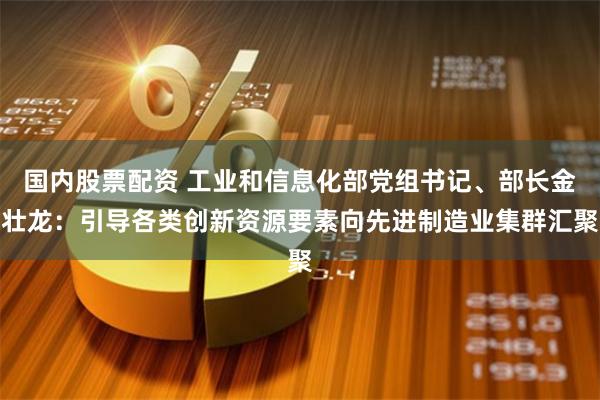 国内股票配资 工业和信息化部党组书记、部长金壮龙:引导各类创新资源要素向先进制造业集群汇聚