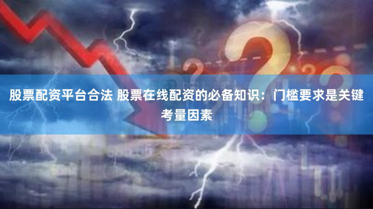 股票配资平台合法 股票在线配资的必备知识:门槛要求是关键考量因素