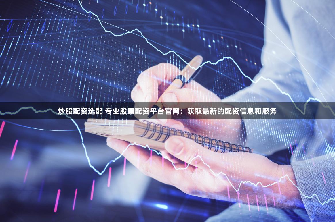 炒股配资选配 专业股票配资平台官网:获取最新的配资信息和服务