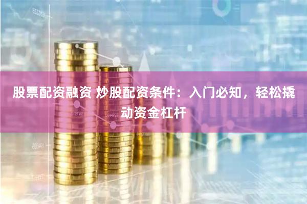 股票配资融资 炒股配资条件:入门必知,轻松撬动资金杠杆