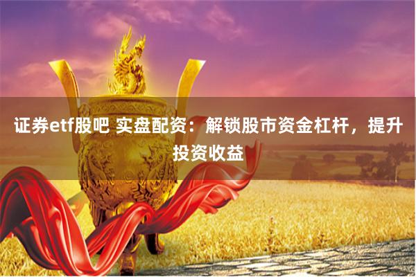 证券etf股吧 实盘配资:解锁股市资金杠杆,提升投资收益