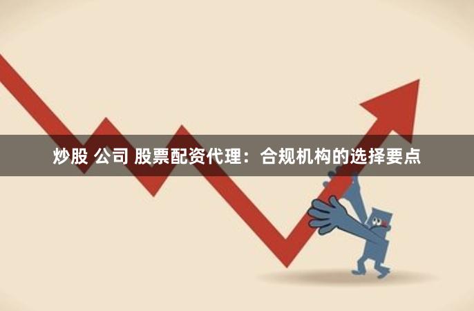 炒股 公司 股票配资代理:合规机构的选择要点
