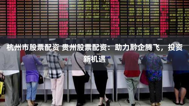 杭州市股票配资 贵州股票配资:助力黔企腾飞,投资新机遇