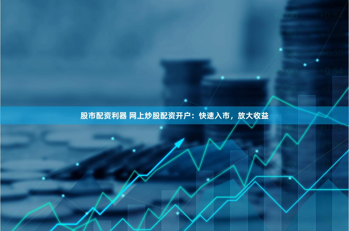 股市配资利器 网上炒股配资开户:快速入市,放大收益