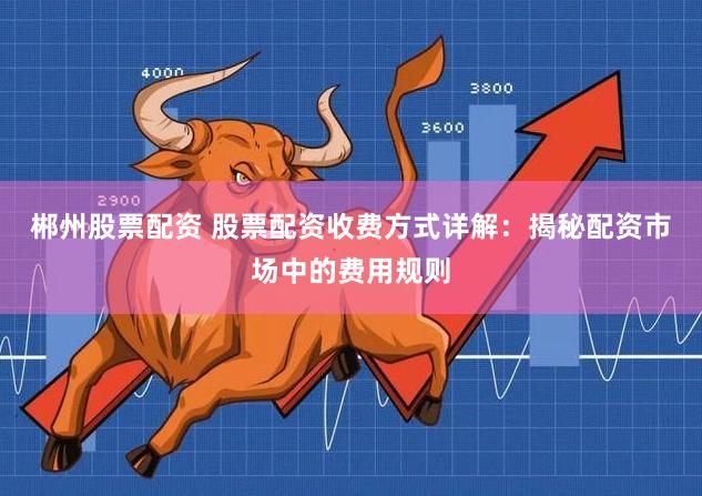 郴州股票配资 股票配资收费方式详解:揭秘配资市场中的费用规则