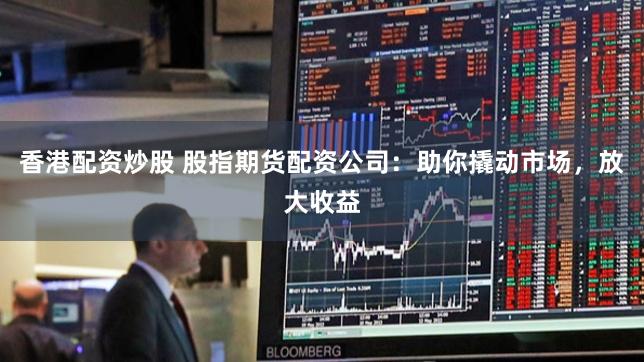 香港配资炒股 股指期货配资公司:助你撬动市场,放大收益