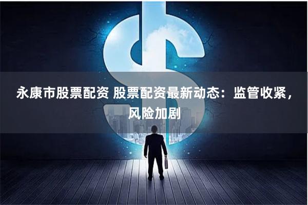 永康市股票配资 股票配资最新动态:监管收紧,风险加剧