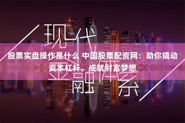 股票实盘操作是什么 中国股票配资网:助你撬动资本杠杆,成就财富梦想