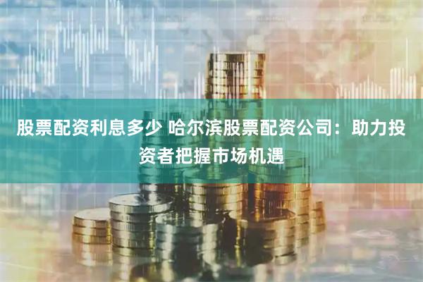 股票配资利息多少 哈尔滨股票配资公司:助力投资者把握市场机遇