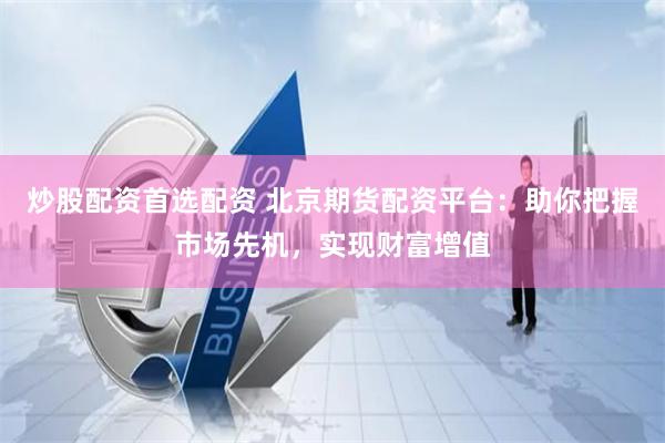 炒股配资首选配资 北京期货配资平台:助你把握市场先机,实现财富增值