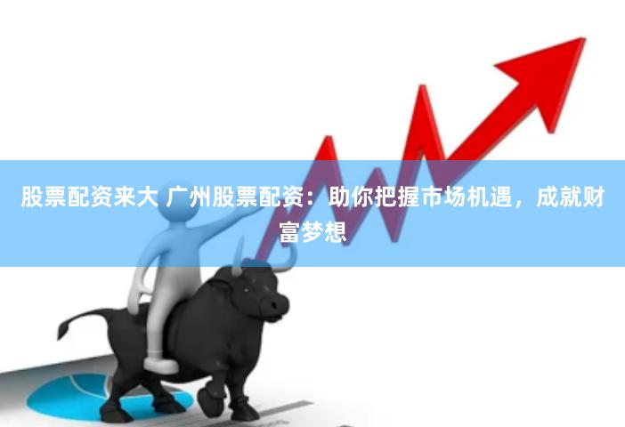 股票配资来大 广州股票配资:助你把握市场机遇,成就财富梦想