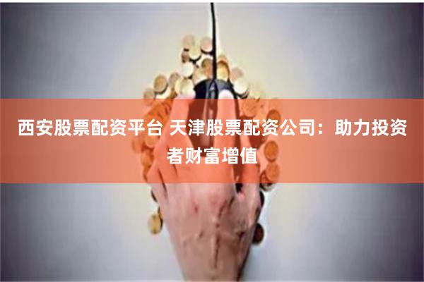 西安股票配资平台 天津股票配资公司:助力投资者财富增值