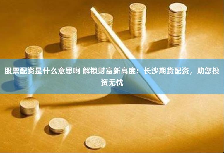 股票配资是什么意思啊 解锁财富新高度:长沙期货配资,助您投资无忧
