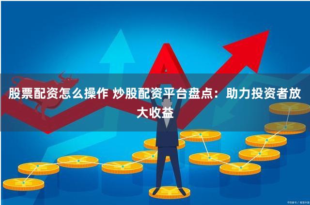 股票配资怎么操作 炒股配资平台盘点:助力投资者放大收益