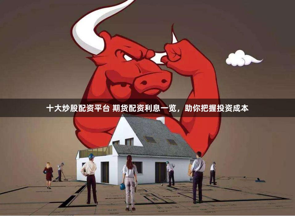 十大炒股配资平台 期货配资利息一览,助你把握投资成本
